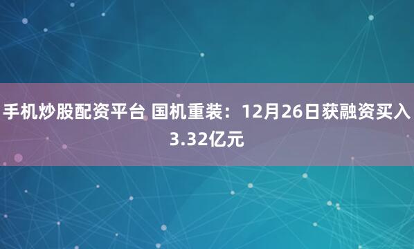 手机炒股配资平台 国机重装：12月26日获融资买入3.32亿元