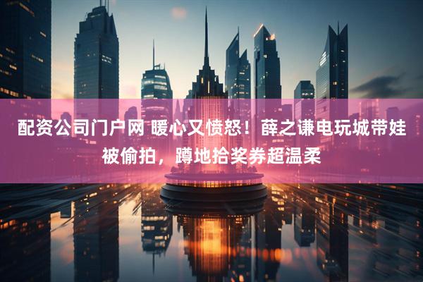 配资公司门户网 暖心又愤怒！薛之谦电玩城带娃被偷拍，蹲地拾奖券超温柔