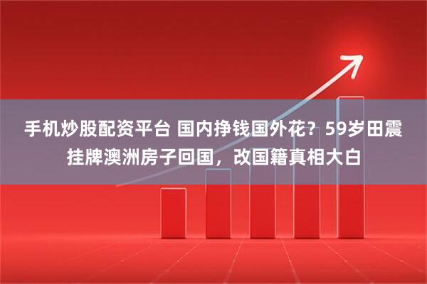 手机炒股配资平台 国内挣钱国外花？59岁田震挂牌澳洲房子回国，改国籍真相大白