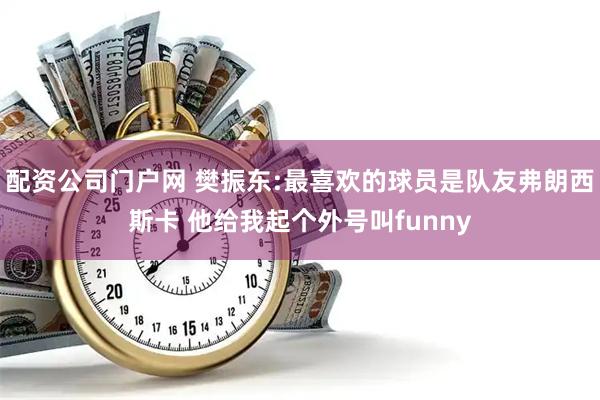 配资公司门户网 樊振东:最喜欢的球员是队友弗朗西斯卡 他给我起个外号叫funny