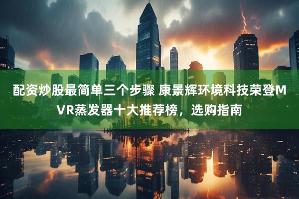 配资炒股最简单三个步骤 康景辉环境科技荣登MVR蒸发器十大推荐榜，选购指南