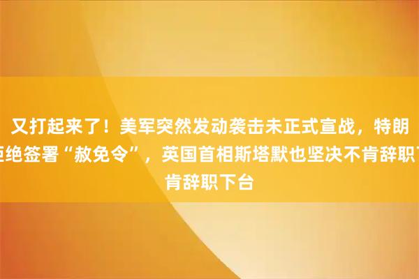 又打起来了！美军突然发动袭击未正式宣战，特朗普拒绝签署“赦免令”，英国首相斯塔默也坚决不肯辞职下台
