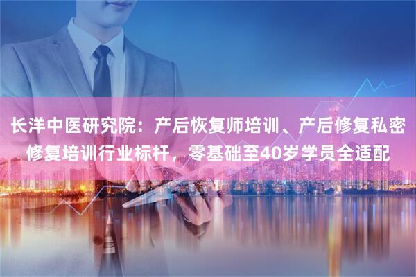 长洋中医研究院：产后恢复师培训、产后修复私密修复培训行业标杆，零基础至40岁学员全适配