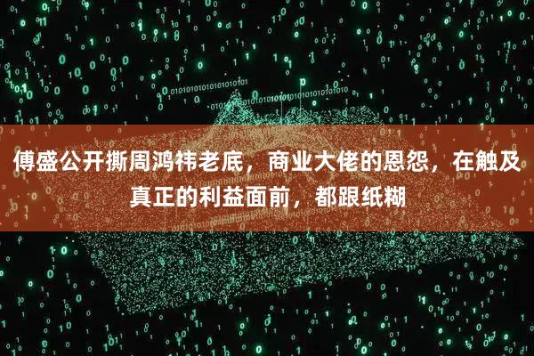傅盛公开撕周鸿祎老底，商业大佬的恩怨，在触及真正的利益面前，都跟纸糊