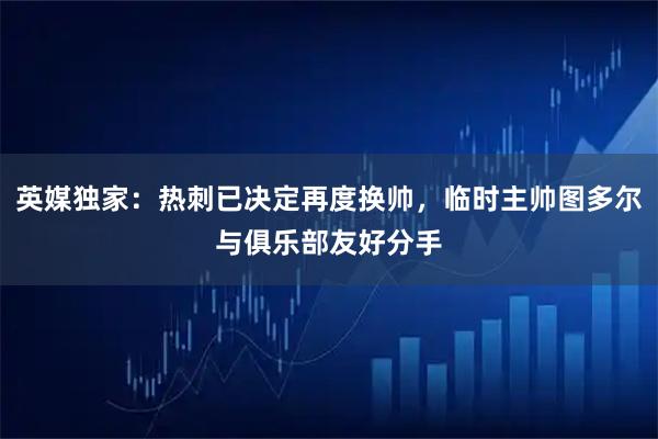 英媒独家：热刺已决定再度换帅，临时主帅图多尔与俱乐部友好分手