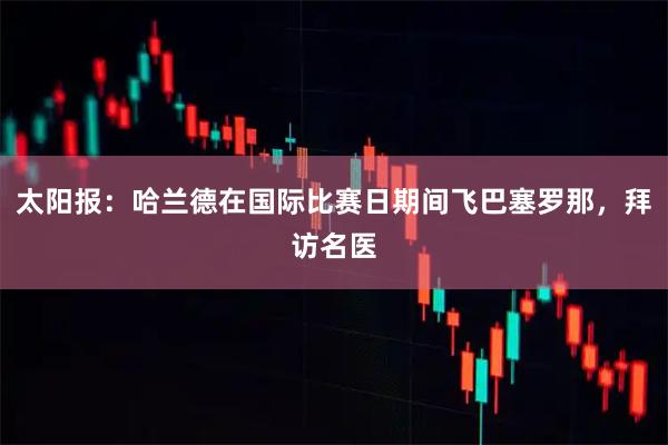 太阳报：哈兰德在国际比赛日期间飞巴塞罗那，拜访名医