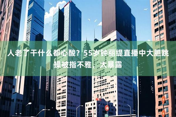 人老了干什么都心酸？55岁钟丽缇直播中大胆跳操被指不雅，太暴露
