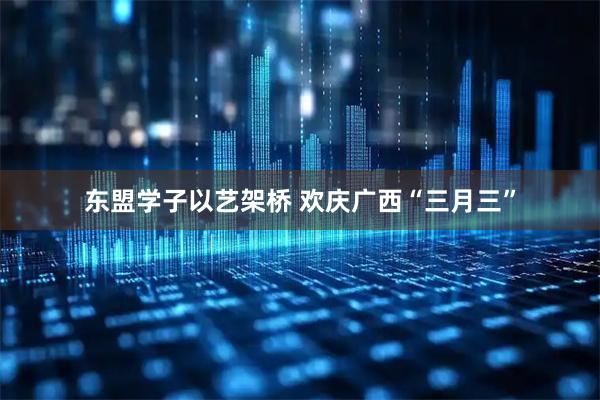 东盟学子以艺架桥 欢庆广西“三月三”