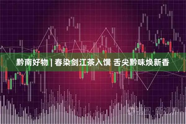 黔南好物 | 春染剑江茶入馔 舌尖黔味焕新香