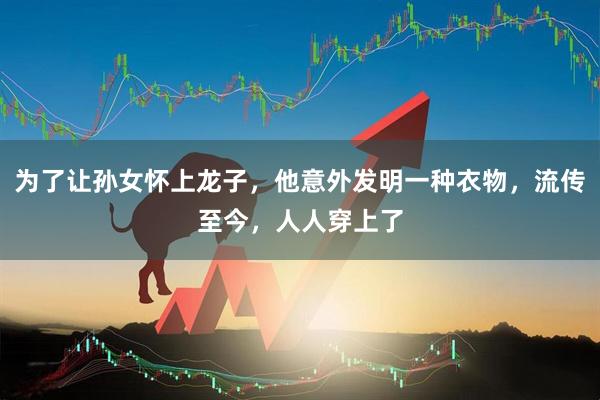 为了让孙女怀上龙子，他意外发明一种衣物，流传至今，人人穿上了