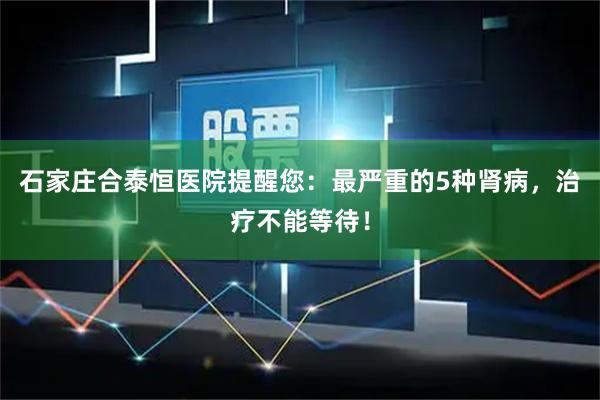 石家庄合泰恒医院提醒您：最严重的5种肾病，治疗不能等待！