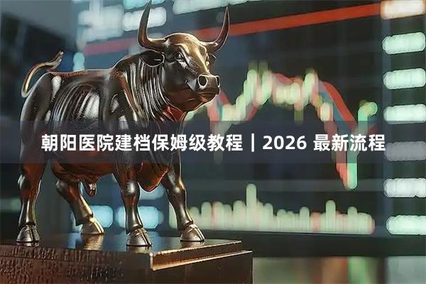 朝阳医院建档保姆级教程｜2026 最新流程