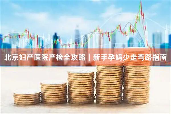 北京妇产医院产检全攻略｜新手孕妈少走弯路指南