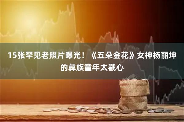 15张罕见老照片曝光！《五朵金花》女神杨丽坤的彝族童年太戳心