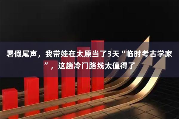 暑假尾声，我带娃在太原当了3天“临时考古学家”，这趟冷门路线太值得了