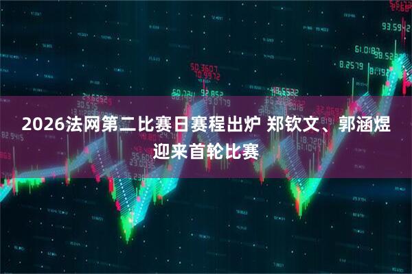 2026法网第二比赛日赛程出炉 郑钦文、郭涵煜迎来首轮比赛